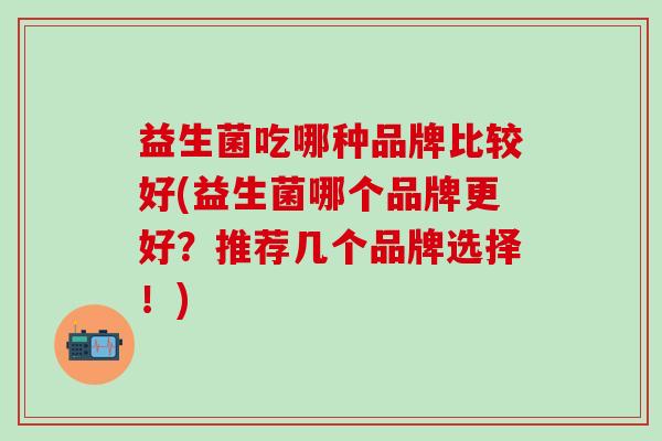 益生菌吃哪种品牌比较好(益生菌哪个品牌更好？推荐几个品牌选择！)