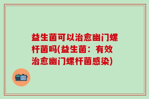 益生菌可以治愈幽门螺杆菌吗(益生菌：有效治愈幽门螺杆菌感染)