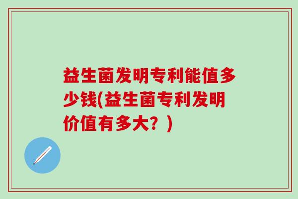 益生菌发明专利能值多少钱(益生菌专利发明价值有多大？)