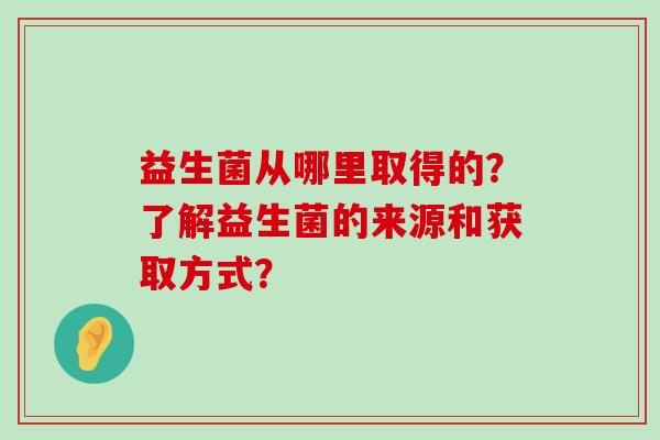 益生菌从哪里取得的？了解益生菌的来源和获取方式？