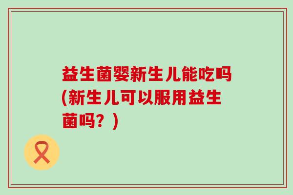 益生菌婴新生儿能吃吗(新生儿可以服用益生菌吗？)