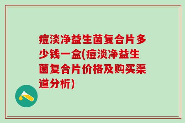 痘淡净益生菌复合片多少钱一盒(痘淡净益生菌复合片价格及购买渠道分析)