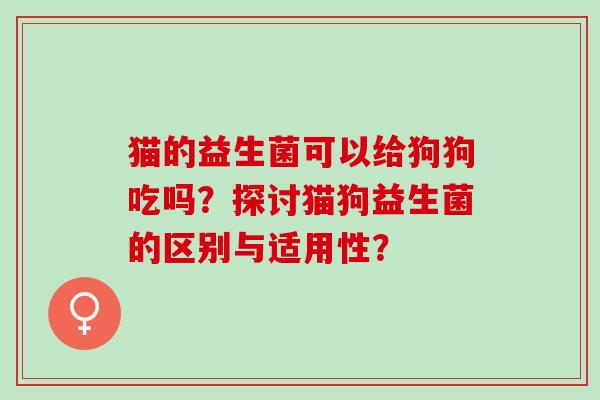 猫的益生菌可以给狗狗吃吗？探讨猫狗益生菌的区别与适用性？