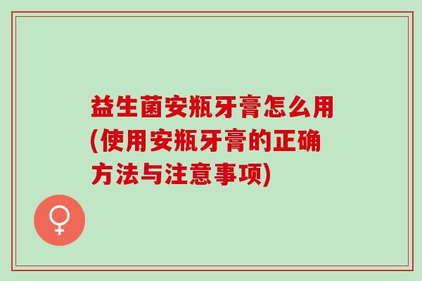 益生菌安瓶牙膏怎么用(使用安瓶牙膏的正确方法与注意事项)
