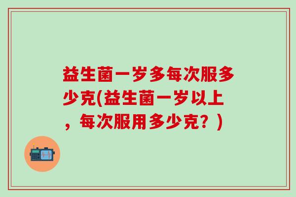 益生菌一岁多每次服多少克(益生菌一岁以上，每次服用多少克？)