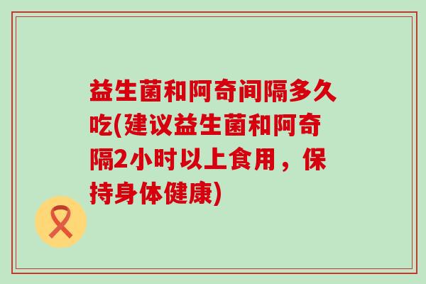 益生菌和阿奇间隔多久吃(建议益生菌和阿奇隔2小时以上食用，保持身体健康)
