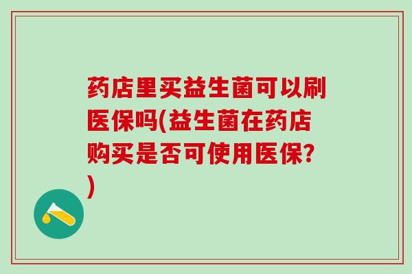 药店里买益生菌可以刷医保吗(益生菌在药店购买是否可使用医保？)