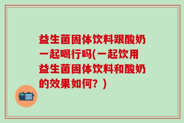 益生菌固体饮料跟酸奶一起喝行吗(一起饮用益生菌固体饮料和酸奶的效果如何？)