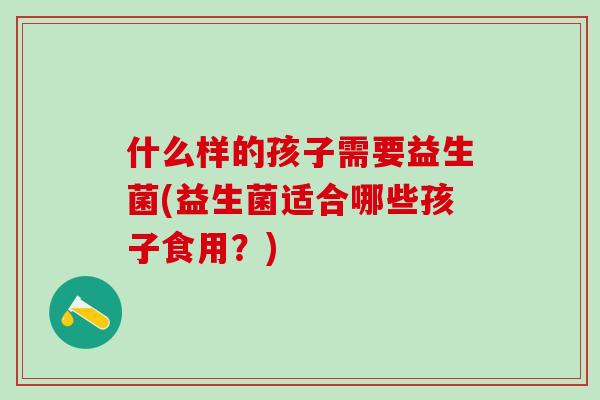什么样的孩子需要益生菌(益生菌适合哪些孩子食用？)
