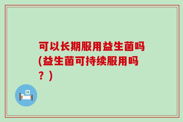 可以长期服用益生菌吗(益生菌可持续服用吗？)