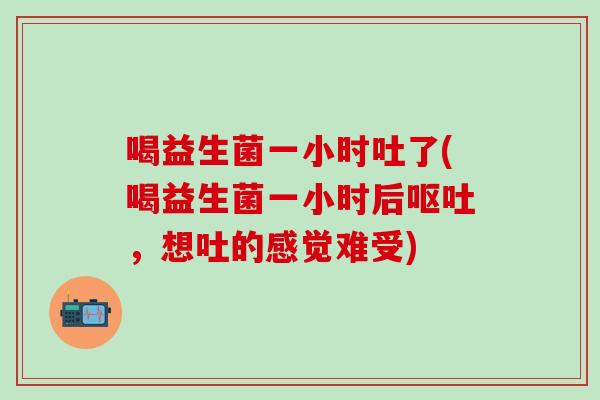 喝益生菌一小时吐了(喝益生菌一小时后呕吐，想吐的感觉难受)