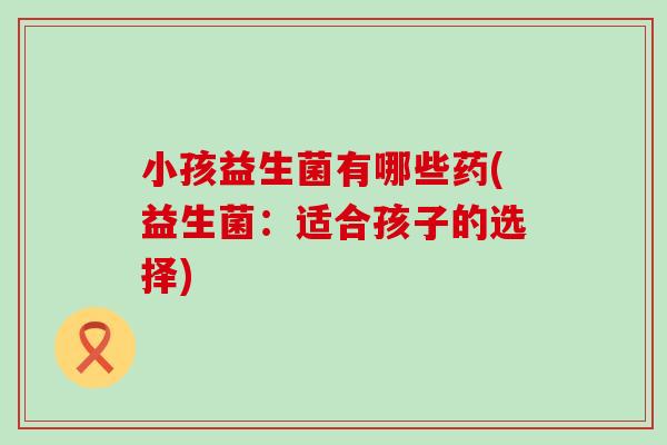 小孩益生菌有哪些药(益生菌：适合孩子的选择)