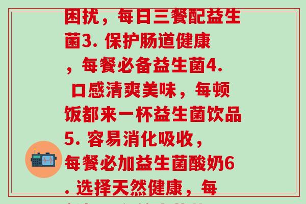 每顿吃益生菌(1. 加强肠道力，养生必选：每顿饭都来一份益生菌2. 告别困扰，每日三餐配益生菌3. 保护肠道健康，每餐必备益生菌4. 口感清爽美味，每顿饭都来一杯益生菌饮品5. 容易消化吸收，每餐必加益生菌酸奶6. 选择天然健康，每餐都要有益生菌蔬果7. 增强肠道菌群，每顿饭都来一份益生菌配餐)