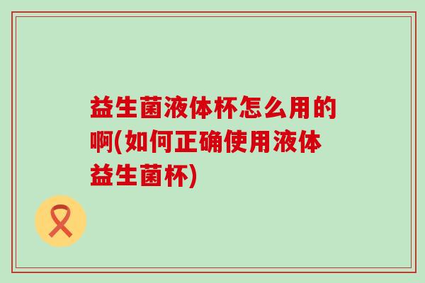 益生菌液体杯怎么用的啊(如何正确使用液体益生菌杯)