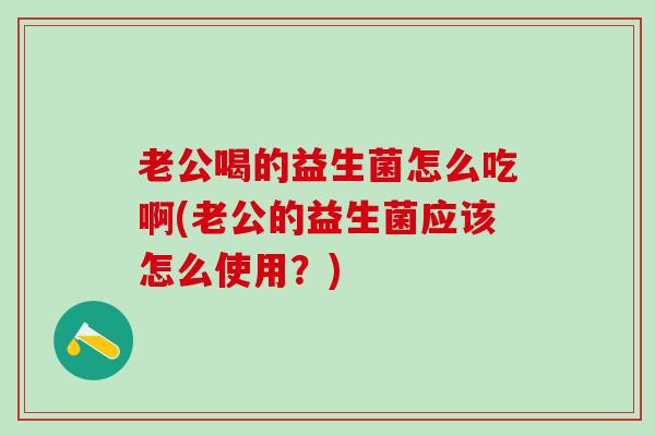 老公喝的益生菌怎么吃啊(老公的益生菌应该怎么使用？)