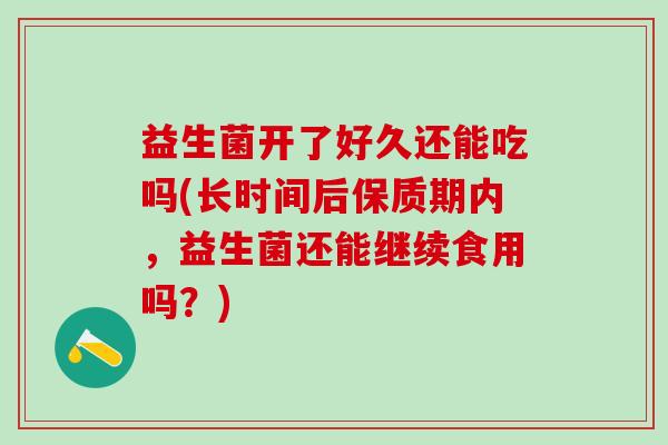 益生菌开了好久还能吃吗(长时间后保质期内，益生菌还能继续食用吗？)
