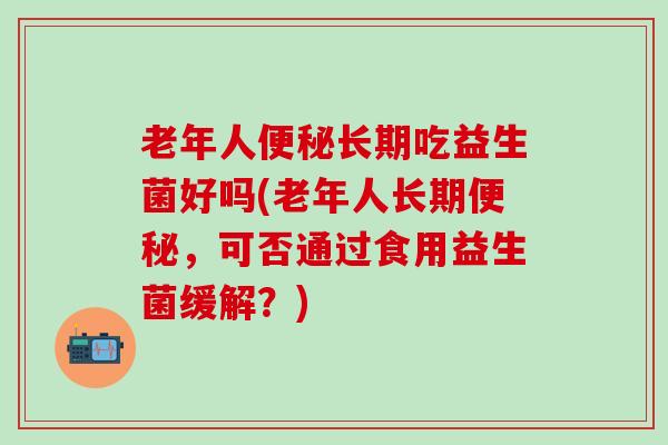 老年人便秘长期吃益生菌好吗(老年人长期便秘，可否通过食用益生菌缓解？)