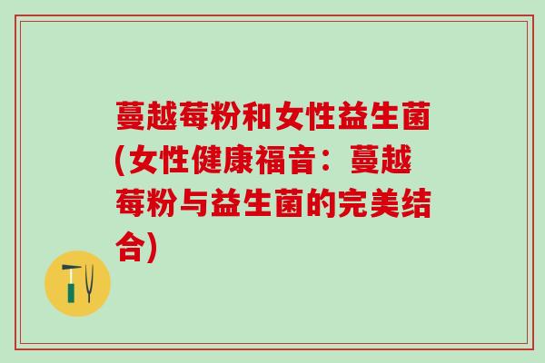 蔓越莓粉和女性益生菌(女性健康福音：蔓越莓粉与益生菌的完美结合)