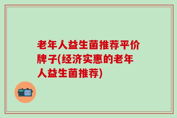 老年人益生菌推荐平价牌子(经济实惠的老年人益生菌推荐)