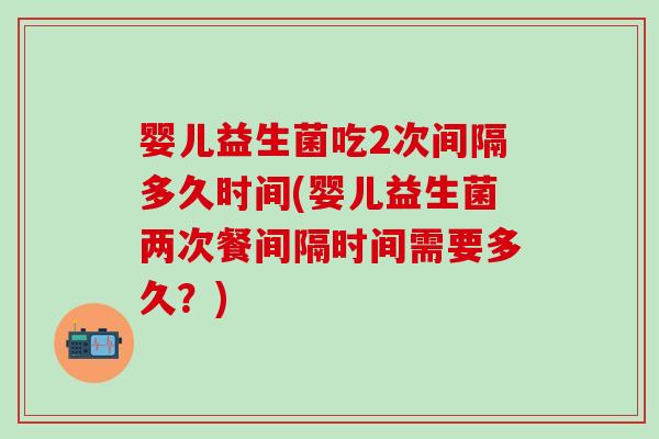 婴儿益生菌吃2次间隔多久时间(婴儿益生菌两次餐间隔时间需要多久？)