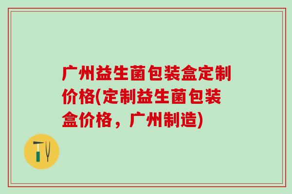 广州益生菌包装盒定制价格(定制益生菌包装盒价格，广州制造)