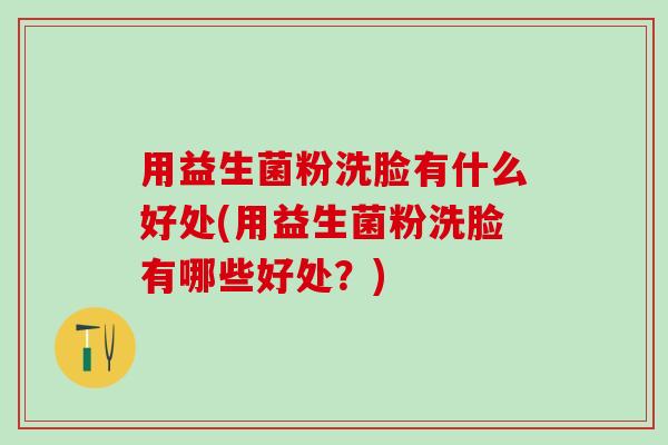 用益生菌粉洗脸有什么好处(用益生菌粉洗脸有哪些好处？)