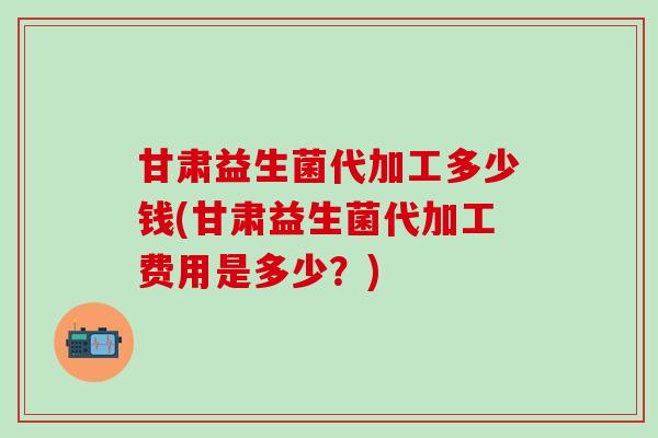 甘肃益生菌代加工多少钱(甘肃益生菌代加工费用是多少？)