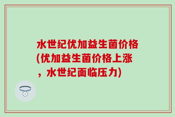 水世纪优加益生菌价格(优加益生菌价格上涨，水世纪面临压力)
