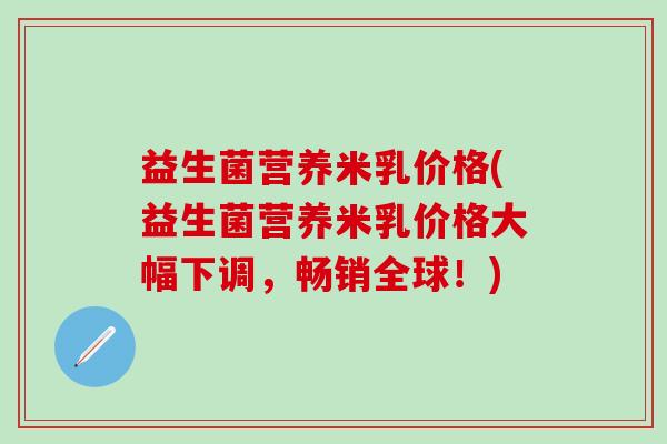 益生菌营养米乳价格(益生菌营养米乳价格大幅下调，畅销全球！)