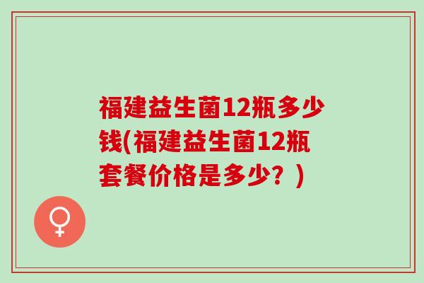 福建益生菌12瓶多少钱(福建益生菌12瓶套餐价格是多少？)