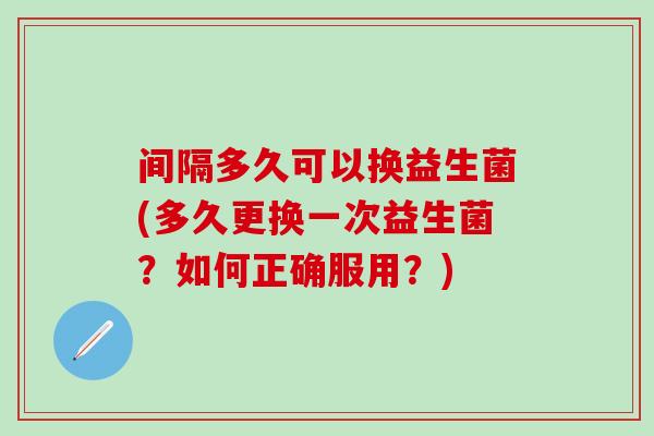 间隔多久可以换益生菌(多久更换一次益生菌？如何正确服用？)