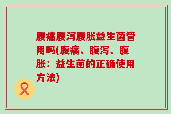 腹痛腹泻腹胀益生菌管用吗(腹痛、腹泻、腹胀：益生菌的正确使用方法)