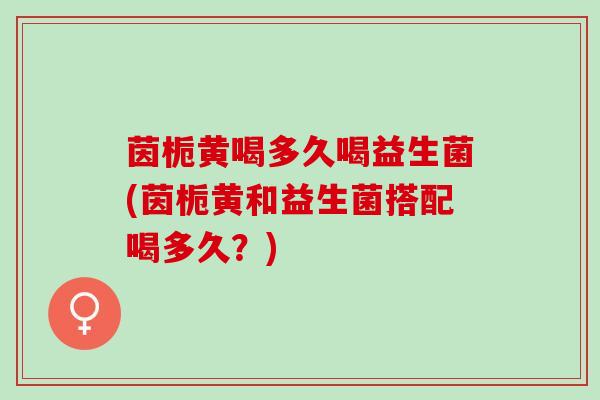 茵栀黄喝多久喝益生菌(茵栀黄和益生菌搭配喝多久？)