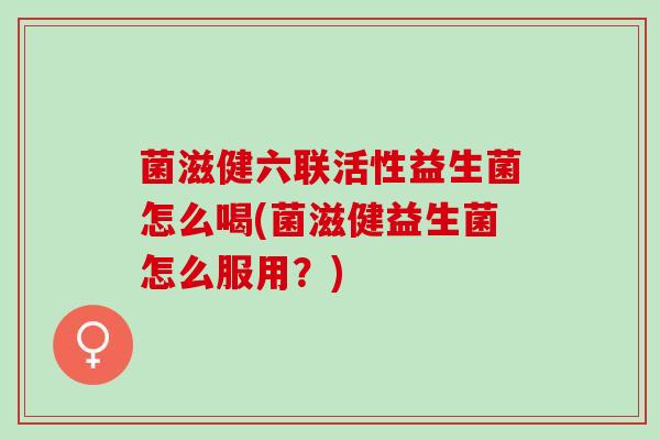 菌滋健六联活性益生菌怎么喝(菌滋健益生菌怎么服用？)