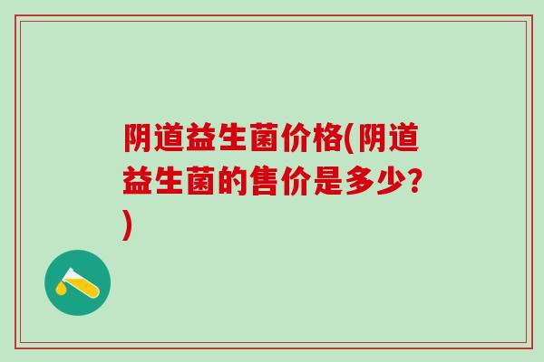 阴道益生菌价格(阴道益生菌的售价是多少？)