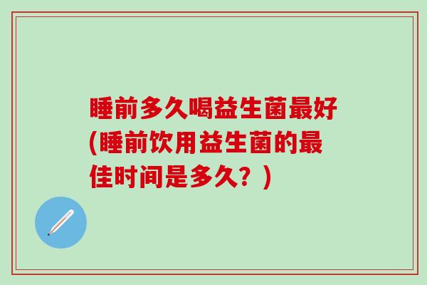 睡前多久喝益生菌最好(睡前饮用益生菌的最佳时间是多久？)
