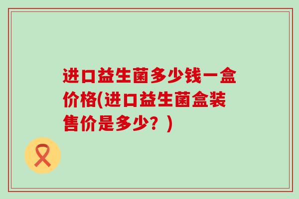 进口益生菌多少钱一盒价格(进口益生菌盒装售价是多少？)