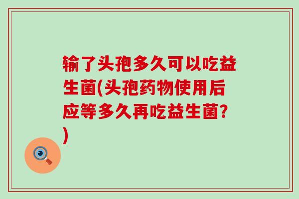 输了头孢多久可以吃益生菌(头孢药物使用后应等多久再吃益生菌？)