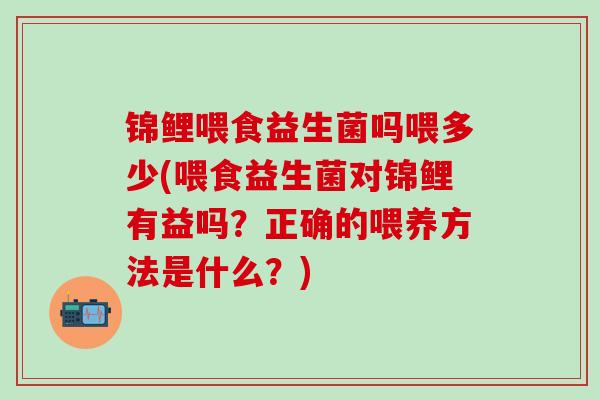 锦鲤喂食益生菌吗喂多少(喂食益生菌对锦鲤有益吗？正确的喂养方法是什么？)