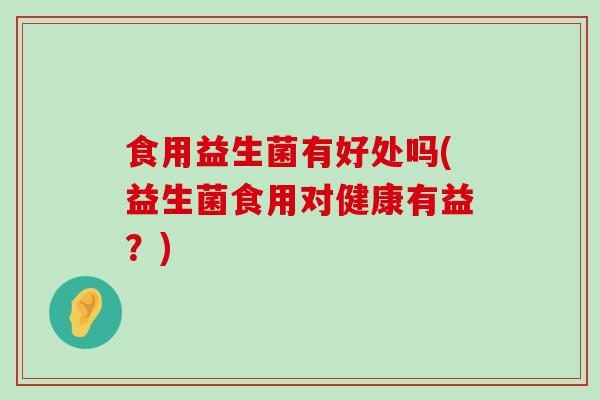 食用益生菌有好处吗(益生菌食用对健康有益？)