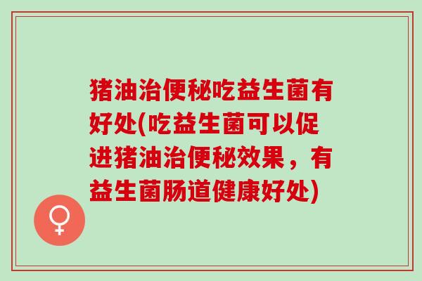 猪油治便秘吃益生菌有好处(吃益生菌可以促进猪油治便秘效果，有益生菌肠道健康好处)