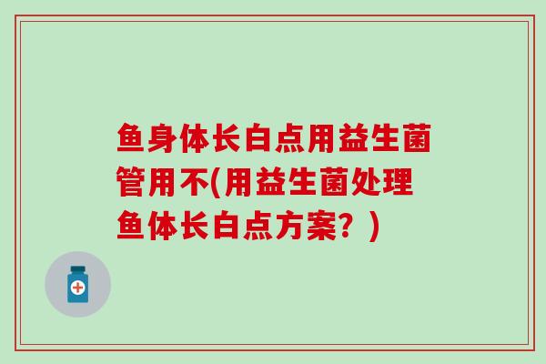 鱼身体长白点用益生菌管用不(用益生菌处理鱼体长白点方案？)
