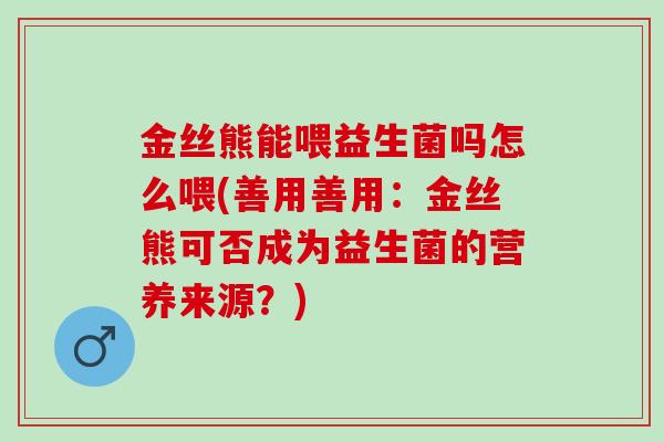 金丝熊能喂益生菌吗怎么喂(善用善用：金丝熊可否成为益生菌的营养来源？)
