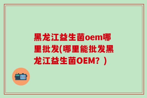黑龙江益生菌oem哪里批发(哪里能批发黑龙江益生菌OEM？)
