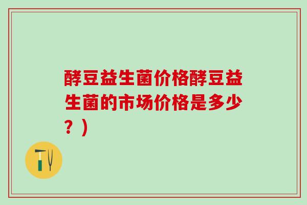 酵豆益生菌价格酵豆益生菌的市场价格是多少？)