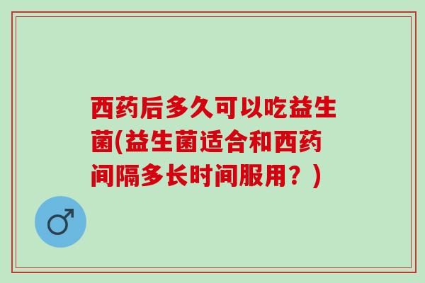 西药后多久可以吃益生菌(益生菌适合和西药间隔多长时间服用？)