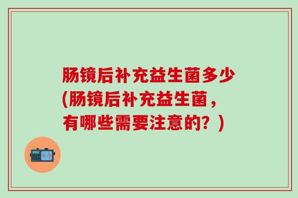 肠镜后补充益生菌多少(肠镜后补充益生菌，有哪些需要注意的？)