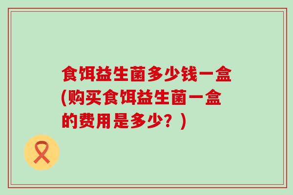 食饵益生菌多少钱一盒(购买食饵益生菌一盒的费用是多少？)