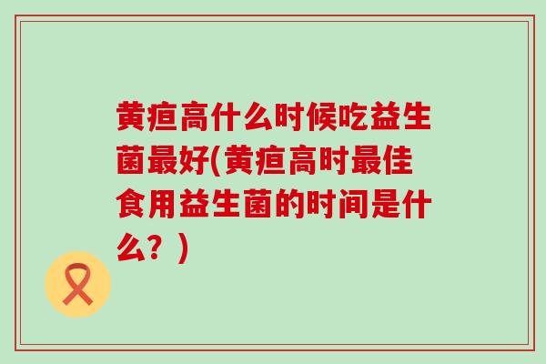 黄疸高什么时候吃益生菌最好(黄疸高时最佳食用益生菌的时间是什么？)