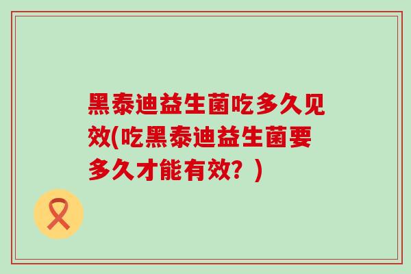 黑泰迪益生菌吃多久见效(吃黑泰迪益生菌要多久才能有效？)